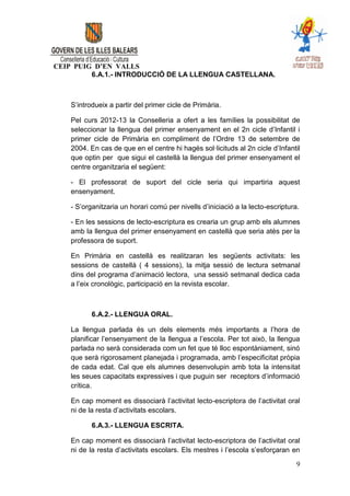 CEIP PUIG D’EN VALLS
         6.A.1.- INTRODUCCIÓ DE LA LLENGUA CASTELLANA.



    S’introdueix a partir del primer cicle de Primària.

    Pel curs 2012-13 la Conselleria a ofert a les famílies la possibilitat de
    seleccionar la llengua del primer ensenyament en el 2n cicle d’Infantil i
    primer cicle de Primària en compliment de l’Ordre 13 de setembre de
    2004. En cas de que en el centre hi hagés sol·licituds al 2n cicle d’Infantil
    que optin per que sigui el castellà la llengua del primer ensenyament el
    centre organitzaria el següent:

    - El professorat de suport del cicle seria qui impartiria aquest
    ensenyament.

    - S’organitzaria un horari comú per nivells d’iniciació a la lecto-escriptura.

    - En les sessions de lecto-escriptura es crearia un grup amb els alumnes
    amb la llengua del primer ensenyament en castellà que seria atès per la
    professora de suport.

    En Primària en castellà es realitzaran les següents activitats: les
    sessions de castellà ( 4 sessions), la mitja sessió de lectura setmanal
    dins del programa d’animació lectora, una sessió setmanal dedica cada
    a l’eix cronològic, participació en la revista escolar.



           6.A.2.- LLENGUA ORAL.

    La llengua parlada és un dels elements més importants a l’hora de
    planificar l’ensenyament de la llengua a l’escola. Per tot això, la llengua
    parlada no serà considerada com un fet que té lloc espontàniament, sinó
    que serà rigorosament planejada i programada, amb l’especificitat pròpia
    de cada edat. Cal que els alumnes desenvolupin amb tota la intensitat
    les seues capacitats expressives i que puguin ser receptors d’informació
    crítica.

    En cap moment es dissociarà l’activitat lecto-escriptora de l’activitat oral
    ni de la resta d’activitats escolars.

           6.A.3.- LLENGUA ESCRITA.

    En cap moment es dissociarà l’activitat lecto-escriptora de l’activitat oral
    ni de la resta d’activitats escolars. Els mestres i l’escola s’esforçaran en

                                                                                 9
 