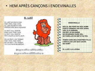• HEM APRÈS CANÇONS i ENDEVINALLES


                                 ENDEVINALLA

                           SÓC EL REI PERÒ NO SÓC HOME
                           PORTO CRINERA I NO SÓC DONA.
                           VISC A LA SABANA,
                           ON SÓC JO QUI MANA
                           NO M’AGRADA VIURE SOL,
                           DE PARELLES NO ME’N FALTEN.

                           TENEN CURA DELS NOSTRES FILLS.
                           I SÓN ELLES LES QUE CACEN.
                           QUI SOM?


                           EL LLEÓ I LA LLEONA
 