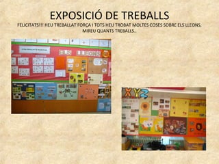 EXPOSICIÓ DE TREBALLS
FELICITATS!!! HEU TREBALLAT FORÇA I TOTS HEU TROBAT MOLTES COSES SOBRE ELS LLEONS,
                              MIREU QUANTS TREBALLS..
 