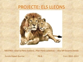 PROJECTE: ELS LLEONS




MESTRES: Gisel·la Piera (tutora) , Pilar Pérez (plàstica) i Ana Mª Escarré (medi)

Escola Vaixell Burriac              P4-A                        Curs: 2012-2013
 
