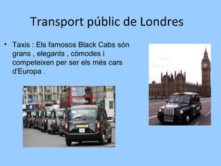 Transport públic de Londres
• Taxis : Els famosos Black Cabs són
grans , elegants , còmodes i
competeixen per ser els més cars
d'Europa .
 