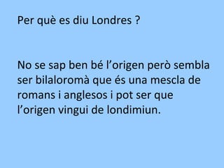Per què es diu Londres ?
No se sap ben bé l’origen però sembla
ser bilaloromà que és una mescla de
romans i anglesos i pot ser que
l’origen vingui de londimiun.
 