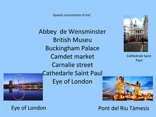 Abbey de Wensminster
British Museu
Buckingham Palace
Camdet market
Carnalie street
Cathedarle Saint Paul
Eye of London
Quants monuments hi ha?
Eye of London
Cathedrale Saint
Paul
Pont del Riu Tàmesis
 