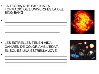 LA TEORIA QUE EXPLICA LA FORMACIÓ DE L’UNIVERS ÉS LA DEL BING-BANG ____________________________________________________________________________________________________________________________________ LES ESTRELLES TENEN VIDA I  CANVIEN DE COLOR AMB L’EDAT. EL SOL ÉS UNA ESTRELLA JOVE. ________________________________________________________________________________________________________________________________________ 