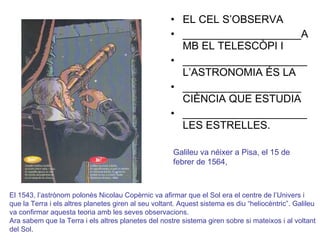 EL CEL S’OBSERVA  ____________________AMB EL TELESCÒPI I  _____________________L’ASTRONOMIA ÉS LA  ____________________CIÈNCIA QUE ESTUDIA  _____________________LES ESTRELLES. Galileu va néixer a Pisa, el 15 de febrer de 1564, El 1543, l’astrònom polonès Nicolau Copèrnic va afirmar que el Sol era el centre de l’Univers i que la Terra i els altres planetes giren al seu voltant. Aquest sistema es diu “heliocèntric”. Galileu va confirmar aquesta teoria amb les seves observacions. Ara sabem que la Terra i els altres planetes del nostre sistema giren sobre si mateixos i al voltant del Sol. 
