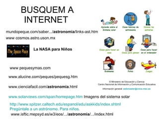 BUSQUEM A INTERNET  www.cienciafacil.com/ astronomia .html  www.alucine.com/peques/pequesg.htm   www.isftic.mepsyd.es/w3/eos/.../ astronomia /.../index.html  mundopeque.com/saber.../ astronomia /links-ast.htm  La NASA para Niños   www pequesymas.com  © Ministerio de Educación y Ciencia  Centro Nacional de Información y Comunicación Educativa. Información general:  webmaster@cnice.mec.es   http:// www.spitzer.caltech.edu / espanol / edu / askkids / index.shtml   Pregúntale a un astrónomo. Para niños.   www.solarviews.com/span/homepage.htm  Imagens del sistema solar www cosmos.astro.uson.mx  
