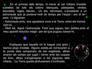En el principi dels temps, hi havia al cel milions d’estels. Estrelles de tots els colors: blanques, platejades, verdes, daurades, roges, blaves... Un dia, nervioses, s’acostaren a un astronauta que ja portava molt de temps per l’espai i era el seu amic  i li digueren: Expliquen que aquella nit hi hagué una gran i bonica pluja d’estels. Alguns estels es col·locaren a la punta dels campanars de les esglésies, altres anaren als camps per jugar i córrer amb les cuques de llum, altres s’enganxaren a les joguines dels infants... La Terra quedà profusament il·luminada. -  Astronauta amic, ens agradaria viure a la Terra, entre els homes com tú.. - Molt bé, digué l’astronauta. Faré que sigueu ben petites,amb el meu aparell reductor màgic  per tal que pugueu baixar-hi. 