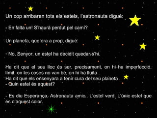 Un cop arribaren tots els estels, l’astronauta digué: - En falta un! S’haurà perdut pel camí? Un planeta, que era a prop, digué: No, Senyor, un estel ha decidit quedar-s’hi.  Ha dit que el seu lloc és ser, precisament, on hi ha imperfecció, límit, on les coses no van bé, on hi ha lluita . Ha dit que els ensenyara a tenir cura del seu planeta . - Quin estel és aquest? -  Es diu Esperança, Astronauta amic.. L’estel verd. L’únic estel que és d’aquest color. 