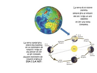 La terra és el nostre planeta, sempre gira al voltant  del sol i triga un any (365dies) en fer una volta completa.  La terra també gira sobre ella mateixa en un moviment de rotació i triga un dia sencer en fer un gir complet. Aquest moviment de rotació origina el  DIA I LA NIT. 