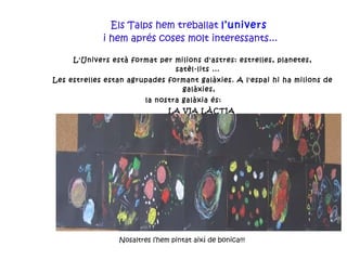 Els Talps hem treballat  l’univers  i hem aprés coses molt interessants... L'Univers està format per milions d'astres: estrelles, planetes, satèl·lits ...  Les estrelles estan agrupades formant galàxies. A l'espai hi ha milions de galàxies, la nostra galàxia és:   LA VIA LÀCTIA Nosaltres l’hem pintat així de bonica!!! 