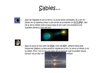 Sabies... Que de vegades el sol la terra i la lluna estan alineades, és a dir es posen en la mateixa línea i a les hores es produeix un  ECLIPSi , des de la terra veiem com la lluna tapa el sol i per uns moments ens quedem sense la llum del sol! Que la lluna es veu tant de  DIA  com de  NIT , sempre està amb nosaltres! Segons la seva posició respecte al sol i la terra la veiem o no la veiem. Fins i tot hi ha una fase de la lluna en que la podem veure durant tot el dia i en canvi durant la nit no la veiem!  