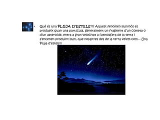 Què és una  PLUJA D’ESTELS ??? Aquest fenomen lluminós es produeix quan una partícula, generalment un fragment d’un cometa o d’un asteroide, entra a gran velocitat a l’atmosfera de la terra i s’encenen produint llum, que nosaltres des de la terra veiem com... Una Pluja d’estels!!! 