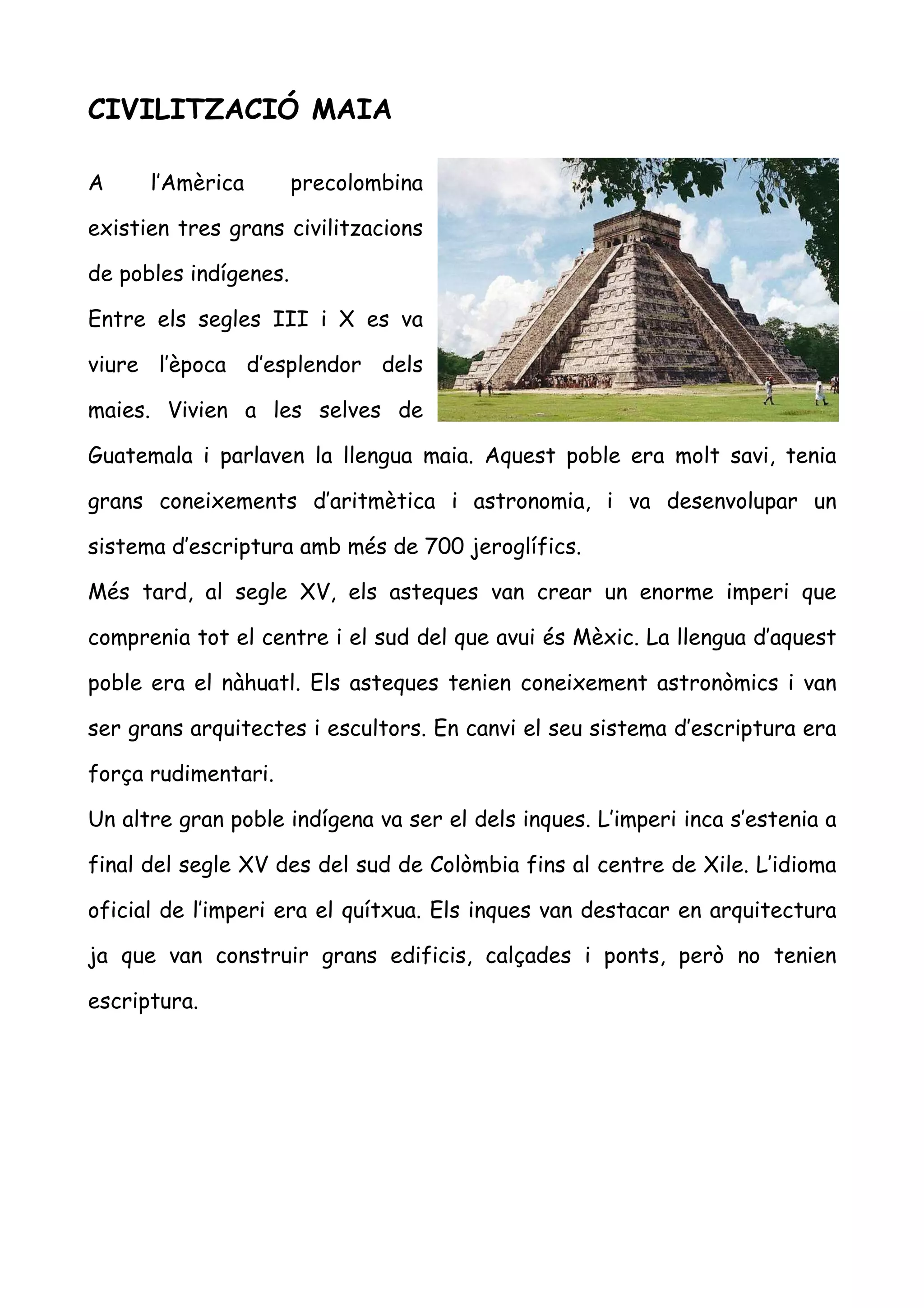 CIVILITZACIÓ MAIA

A     l’Amèrica        precolombina

existien tres grans civilitzacions

de pobles indígenes.

Entre els segles III i X es va

viure l’època d’esplendor dels

maies. Vivien a les selves de

Guatemala i parlaven la llengua maia. Aquest poble era molt savi, tenia

grans coneixements d’aritmètica i astronomia, i va desenvolupar un

sistema d’escriptura amb més de 700 jeroglífics.

Més tard, al segle XV, els asteques van crear un enorme imperi que

comprenia tot el centre i el sud del que avui és Mèxic. La llengua d’aquest

poble era el nàhuatl. Els asteques tenien coneixement astronòmics i van

ser grans arquitectes i escultors. En canvi el seu sistema d’escriptura era

força rudimentari.

Un altre gran poble indígena va ser el dels inques. L’imperi inca s’estenia a

final del segle XV des del sud de Colòmbia fins al centre de Xile. L’idioma

oficial de l’imperi era el quítxua. Els inques van destacar en arquitectura

ja que van construir grans edificis, calçades i ponts, però no tenien

escriptura.
 