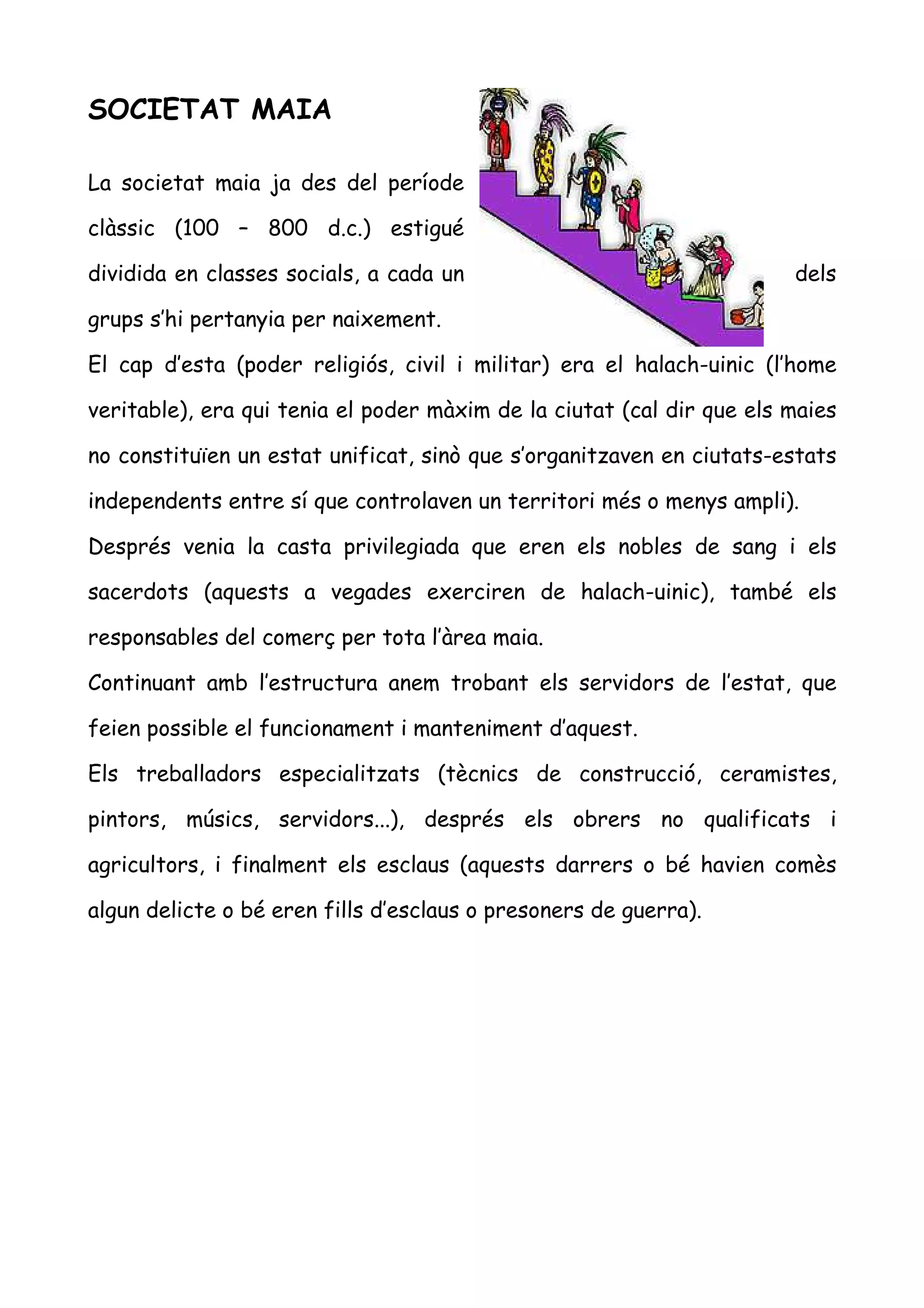 SOCIETAT MAIA

La societat maia ja des del període

clàssic (100 – 800 d.c.) estigué

dividida en classes socials, a cada un                                 dels

grups s’hi pertanyia per naixement.

El cap d’esta (poder religiós, civil i militar) era el halach-uinic (l’home

veritable), era qui tenia el poder màxim de la ciutat (cal dir que els maies

no constituïen un estat unificat, sinò que s’organitzaven en ciutats-estats

independents entre sí que controlaven un territori més o menys ampli).

Després venia la casta privilegiada que eren els nobles de sang i els

sacerdots (aquests a vegades exerciren de halach-uinic), també els

responsables del comerç per tota l’àrea maia.

Continuant amb l’estructura anem trobant els servidors de l’estat, que

feien possible el funcionament i manteniment d’aquest.

Els treballadors especialitzats (tècnics de construcció, ceramistes,

pintors, músics, servidors...), després els obrers no qualificats i

agricultors, i finalment els esclaus (aquests darrers o bé havien comès

algun delicte o bé eren fills d’esclaus o presoners de guerra).
 