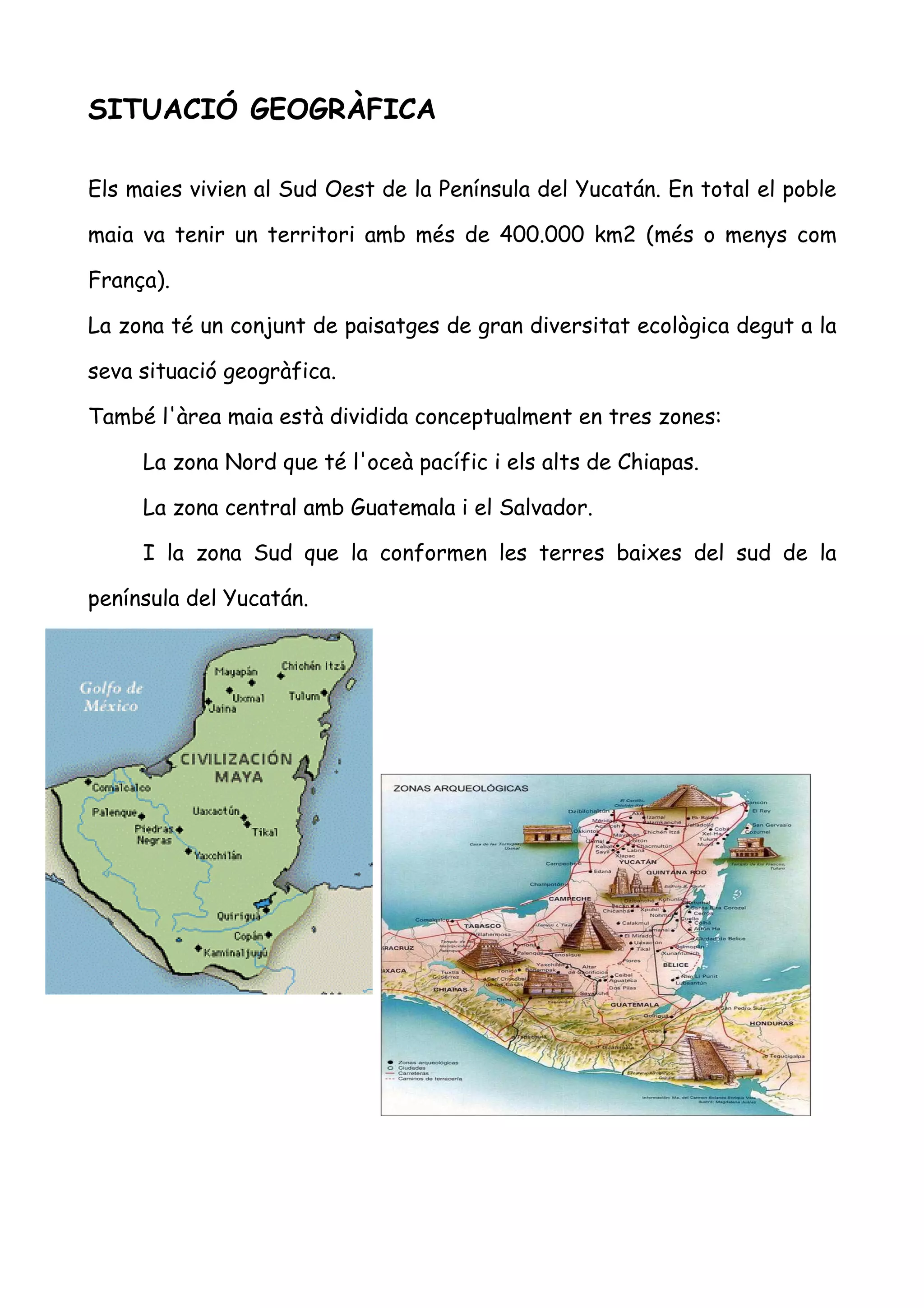 SITUACIÓ GEOGRÀFICA

Els maies vivien al Sud Oest de la Península del Yucatán. En total el poble

maia va tenir un territori amb més de 400.000 km2 (més o menys com

França).

La zona té un conjunt de paisatges de gran diversitat ecològica degut a la

seva situació geogràfica.

També l'àrea maia està dividida conceptualment en tres zones:

     La zona Nord que té l'oceà pacífic i els alts de Chiapas.

     La zona central amb Guatemala i el Salvador.

     I la zona Sud que la conformen les terres baixes del sud de la

península del Yucatán.
 