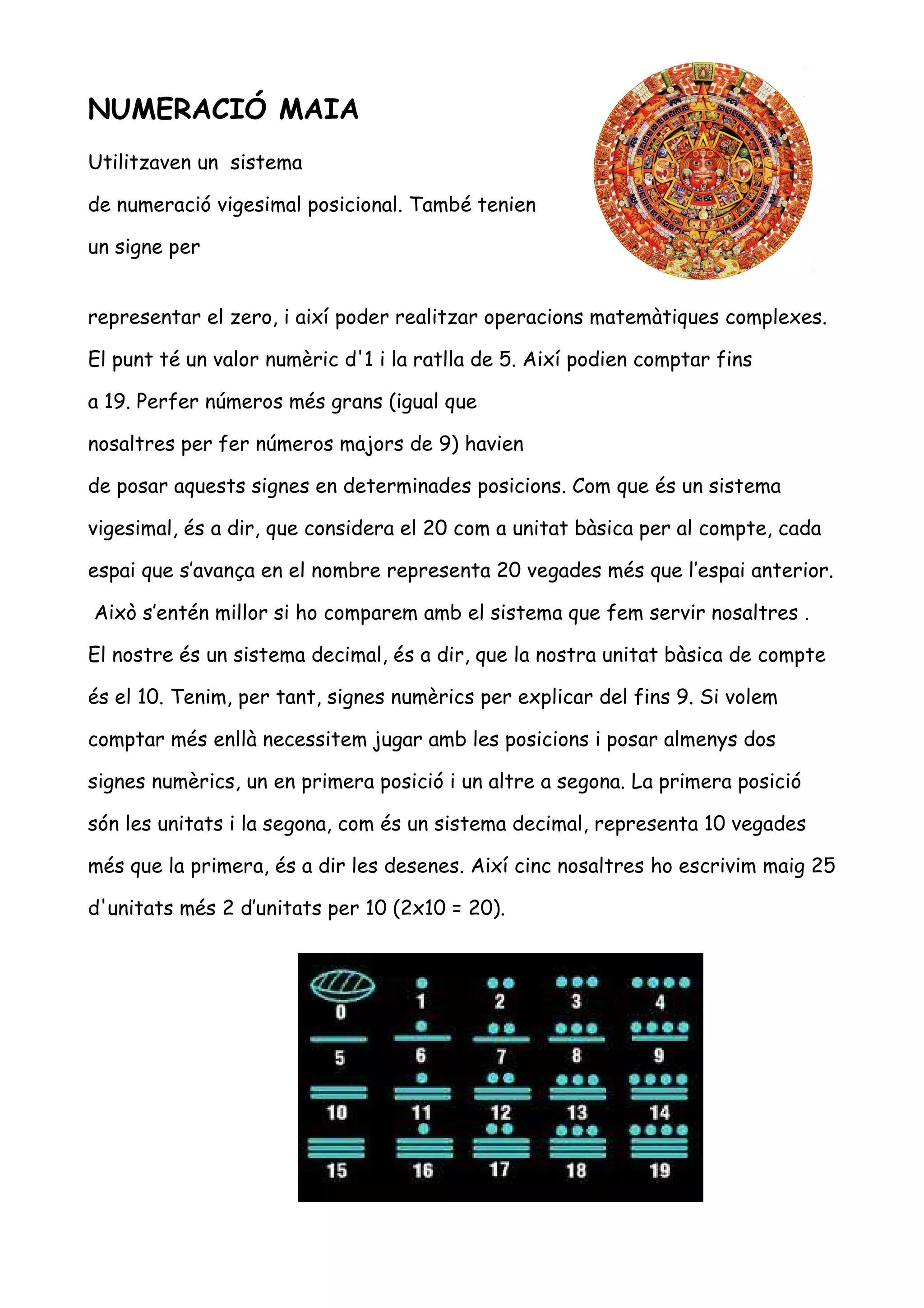 NUMERACIÓ MAIA
Utilitzaven un sistema

de numeració vigesimal posicional. També tenien

un signe per


representar el zero, i així poder realitzar operacions matemàtiques complexes.

El punt té un valor numèric d'1 i la ratlla de 5. Així podien comptar fins

a 19. Perfer números més grans (igual que

nosaltres per fer números majors de 9) havien

de posar aquests signes en determinades posicions. Com que és un sistema

vigesimal, és a dir, que considera el 20 com a unitat bàsica per al compte, cada

espai que s’avança en el nombre representa 20 vegades més que l’espai anterior.

Això s’entén millor si ho comparem amb el sistema que fem servir nosaltres .

El nostre és un sistema decimal, és a dir, que la nostra unitat bàsica de compte

és el 10. Tenim, per tant, signes numèrics per explicar del fins 9. Si volem

comptar més enllà necessitem jugar amb les posicions i posar almenys dos

signes numèrics, un en primera posició i un altre a segona. La primera posició

són les unitats i la segona, com és un sistema decimal, representa 10 vegades

més que la primera, és a dir les desenes. Així cinc nosaltres ho escrivim maig 25

d'unitats més 2 d’unitats per 10 (2x10 = 20).
 