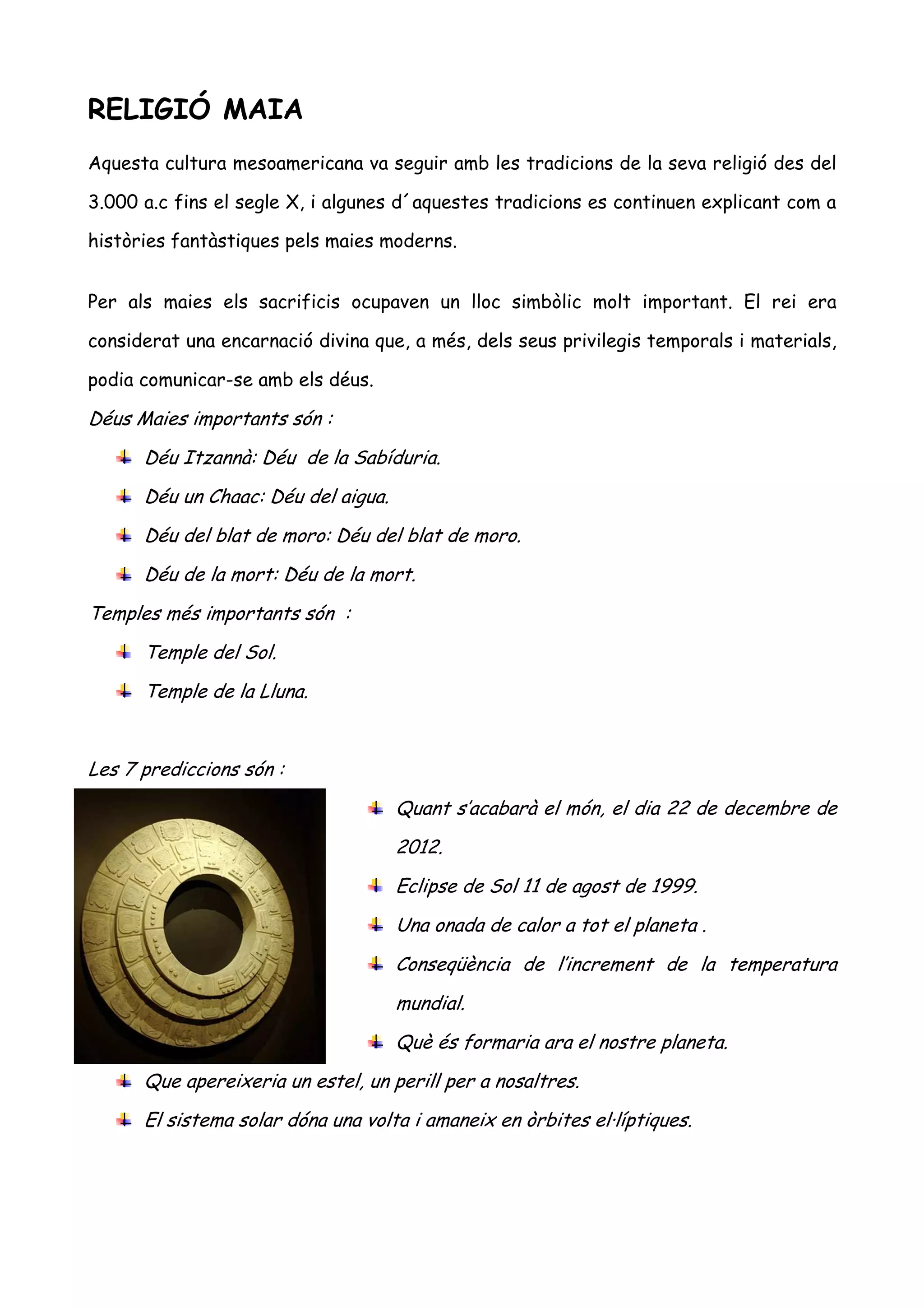 RELIGIÓ MAIA
Aquesta cultura mesoamericana va seguir amb les tradicions de la seva religió des del

3.000 a.c fins el segle X, i algunes d´aquestes tradicions es continuen explicant com a

històries fantàstiques pels maies moderns.


Per als maies els sacrificis ocupaven un lloc simbòlic molt important. El rei era

considerat una encarnació divina que, a més, dels seus privilegis temporals i materials,

podia comunicar-se amb els déus.

Déus Maies importants són :
      Déu Itzannà: Déu de la Sabíduria.
      Déu un Chaac: Déu del aigua.
      Déu del blat de moro: Déu del blat de moro.
      Déu de la mort: Déu de la mort.
Temples més importants són :
      Temple del Sol.
      Temple de la Lluna.


Les 7 prediccions són :
                                     Quant s’acabarà el món, el dia 22 de decembre de
                                     2012.
                                     Eclipse de Sol 11 de agost de 1999.
                                     Una onada de calor a tot el planeta .
                                     Conseqüència de l’increment de la temperatura
                                     mundial.
                                     Què és formaria ara el nostre planeta.
      Que apereixeria un estel, un perill per a nosaltres.
      El sistema solar dóna una volta i amaneix en òrbites el·líptiques.
 