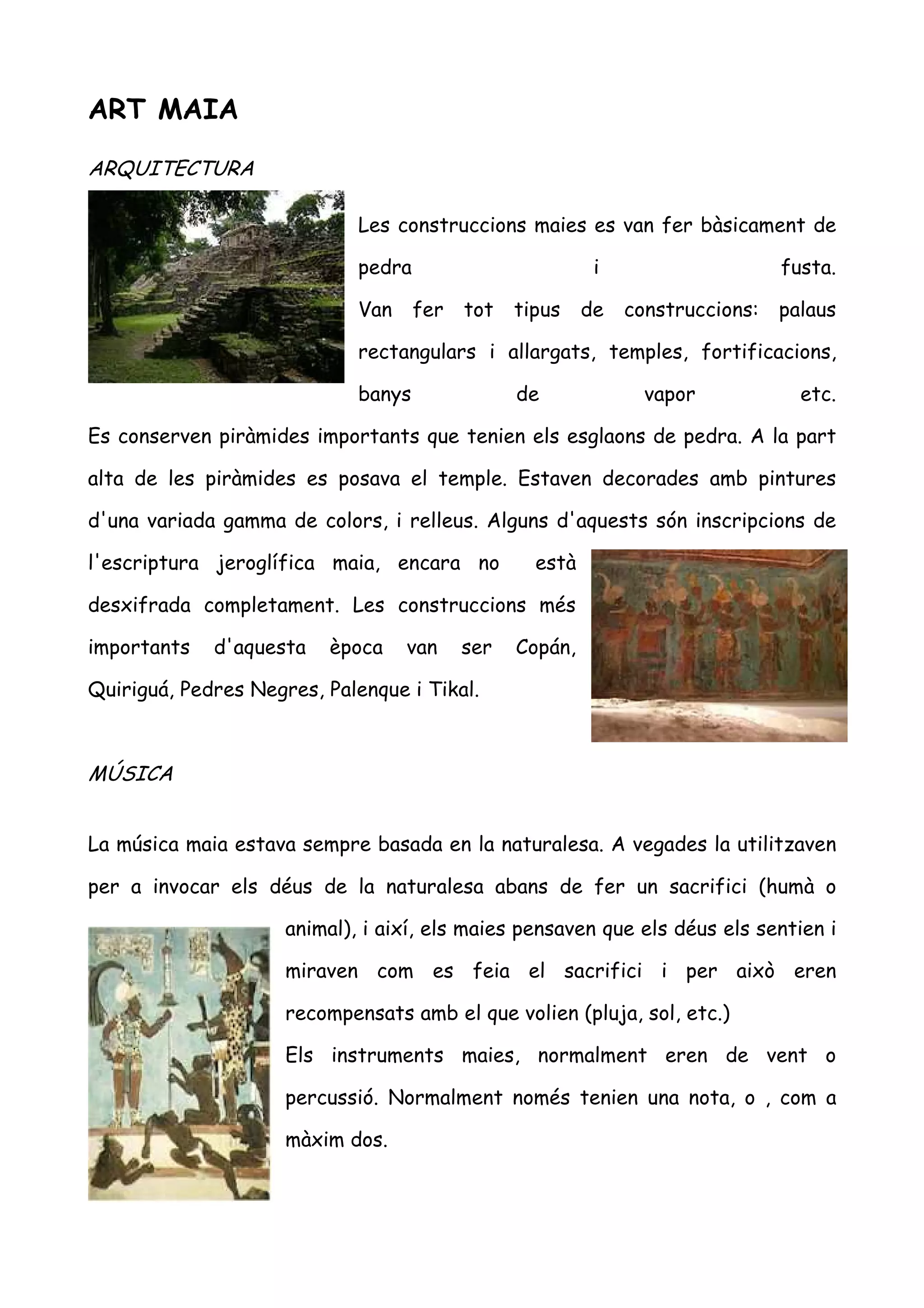 ART MAIA

ARQUITECTURA

                             Les construccions maies es van fer bàsicament de

                             pedra                         i                    fusta.

                             Van     fer   tot   tipus    de   construccions:   palaus

                             rectangulars i allargats, temples, fortificacions,

                             banys               de              vapor            etc.

Es conserven piràmides importants que tenien els esglaons de pedra. A la part

alta de les piràmides es posava el temple. Estaven decorades amb pintures

d'una variada gamma de colors, i relleus. Alguns d'aquests són inscripcions de

l'escriptura jeroglífica maia, encara no           està

desxifrada completament. Les construccions més

importants   d'aquesta   època     van     ser   Copán,

Quiriguá, Pedres Negres, Palenque i Tikal.



MÚSICA


La música maia estava sempre basada en la naturalesa. A vegades la utilitzaven

per a invocar els déus de la naturalesa abans de fer un sacrifici (humà o

                     animal), i així, els maies pensaven que els déus els sentien i

                     miraven com es feia el sacrifici i per això eren

                     recompensats amb el que volien (pluja, sol, etc.)

                     Els instruments maies, normalment eren de vent o

                     percussió. Normalment només tenien una nota, o , com a

                     màxim dos.
 