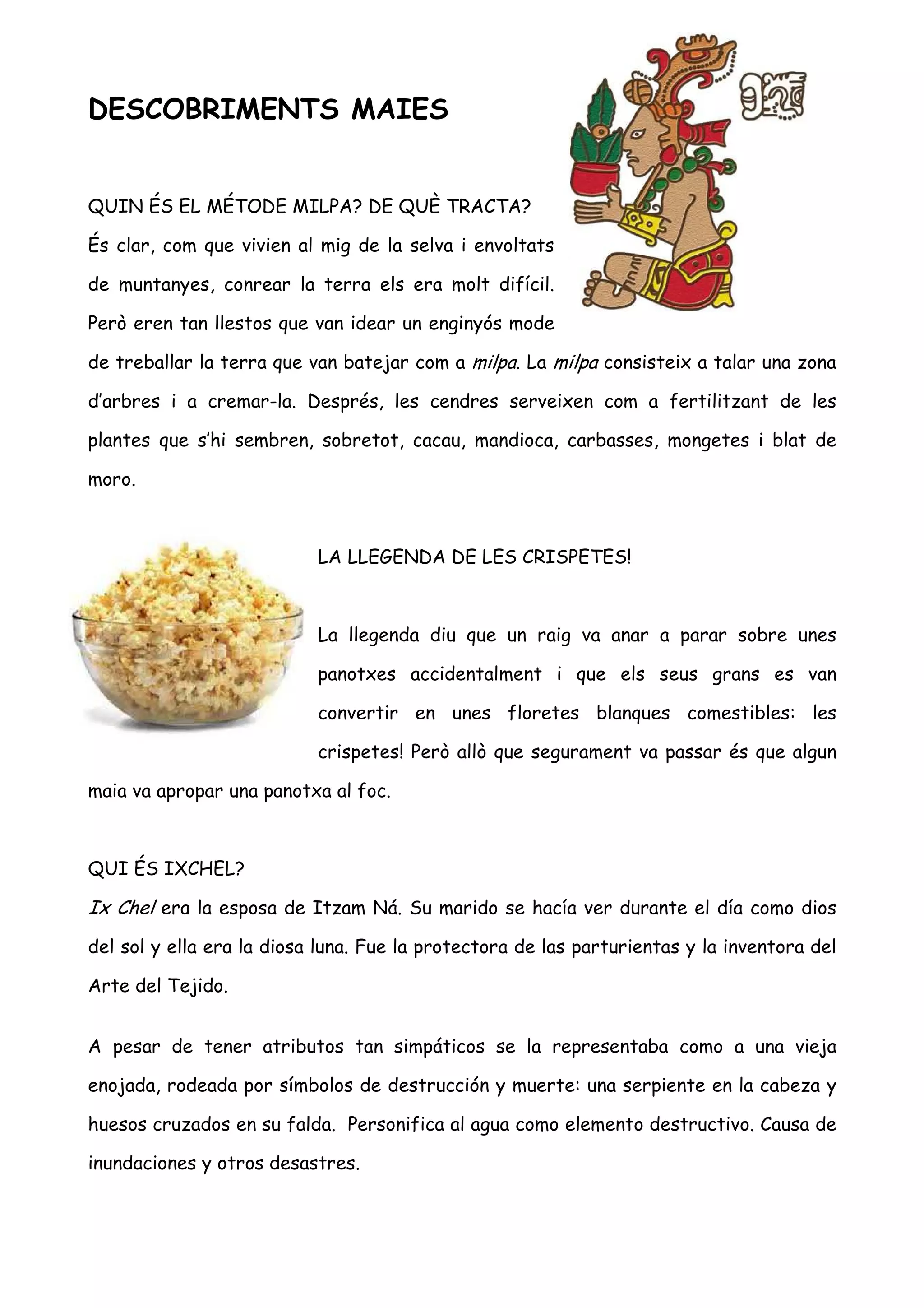DESCOBRIMENTS MAIES


QUIN ÉS EL MÉTODE MILPA? DE QUÈ TRACTA?

És clar, com que vivien al mig de la selva i envoltats

de muntanyes, conrear la terra els era molt difícil.

Però eren tan llestos que van idear un enginyós mode

de treballar la terra que van batejar com a milpa. La milpa consisteix a talar una zona

d’arbres i a cremar-la. Després, les cendres serveixen com a fertilitzant de les

plantes que s’hi sembren, sobretot, cacau, mandioca, carbasses, mongetes i blat de

moro.



                           LA LLEGENDA DE LES CRISPETES!



                           La llegenda diu que un raig va anar a parar sobre unes

                           panotxes accidentalment i que els seus grans es van

                           convertir en unes floretes blanques comestibles: les

                           crispetes! Però allò que segurament va passar és que algun

maia va apropar una panotxa al foc.



QUI ÉS IXCHEL?

Ix Chel era la esposa de Itzam Ná. Su marido se hacía ver durante el día como dios
del sol y ella era la diosa luna. Fue la protectora de las parturientas y la inventora del

Arte del Tejido.


A pesar de tener atributos tan simpáticos se la representaba como a una vieja

enojada, rodeada por símbolos de destrucción y muerte: una serpiente en la cabeza y

huesos cruzados en su falda. Personifica al agua como elemento destructivo. Causa de

inundaciones y otros desastres.
 