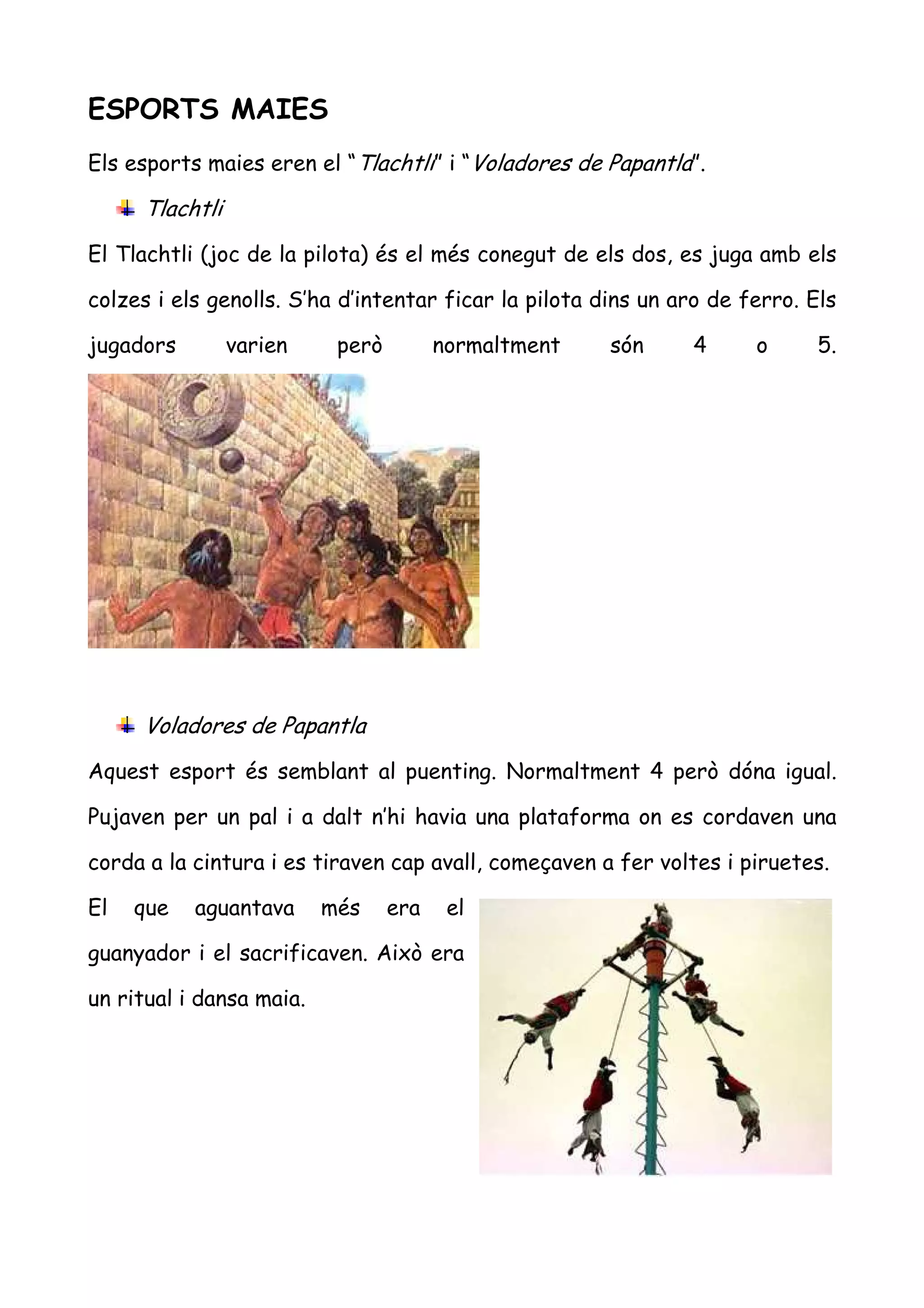 ESPORTS MAIES
Els esports maies eren el “Tlachtli” i “Voladores de Papantla”.

     Tlachtli
El Tlachtli (joc de la pilota) és el més conegut de els dos, es juga amb els

colzes i els genolls. S’ha d’intentar ficar la pilota dins un aro de ferro. Els

jugadors        varien     però         normaltment    són     4      o      5.




     Voladores de Papantla
Aquest esport és semblant al puenting. Normaltment 4 però dóna igual.

Pujaven per un pal i a dalt n’hi havia una plataforma on es cordaven una

corda a la cintura i es tiraven cap avall, começaven a fer voltes i piruetes.

El   que   aguantava      més     era    el

guanyador i el sacrificaven. Això era

un ritual i dansa maia.
 