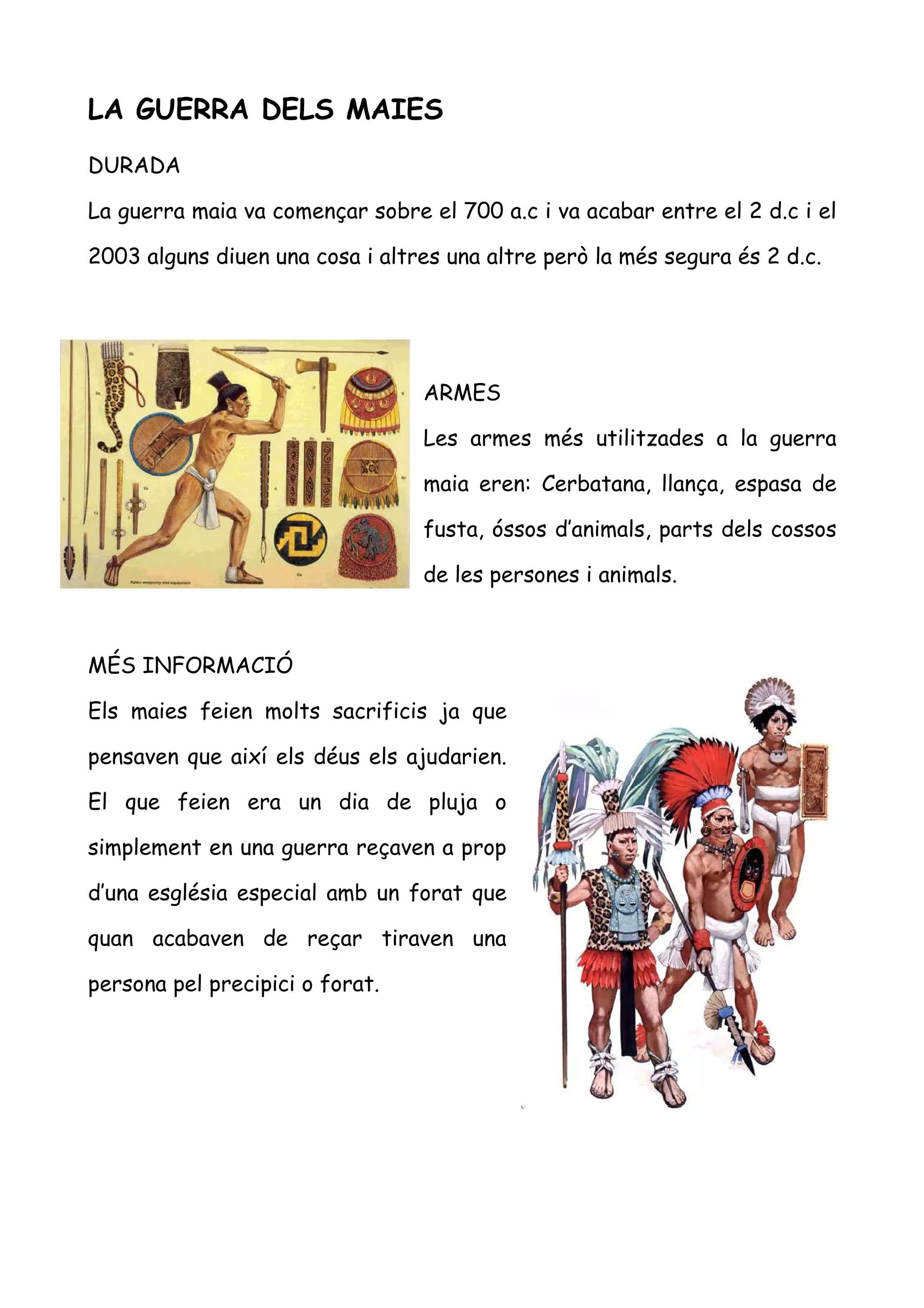 LA GUERRA DELS MAIES
DURADA

La guerra maia va començar sobre el 700 a.c i va acabar entre el 2 d.c i el

2003 alguns diuen una cosa i altres una altre però la més segura és 2 d.c.




                                 ARMES

                                 Les armes més utilitzades a la guerra

                                 maia eren: Cerbatana, llança, espasa de

                                 fusta, óssos d’animals, parts dels cossos

                                 de les persones i animals.



MÉS INFORMACIÓ

Els maies feien molts sacrificis ja que

pensaven que així els déus els ajudarien.

El que feien era un dia de pluja o

simplement en una guerra reçaven a prop

d’una església especial amb un forat que

quan acabaven de reçar tiraven una

persona pel precipici o forat.
 