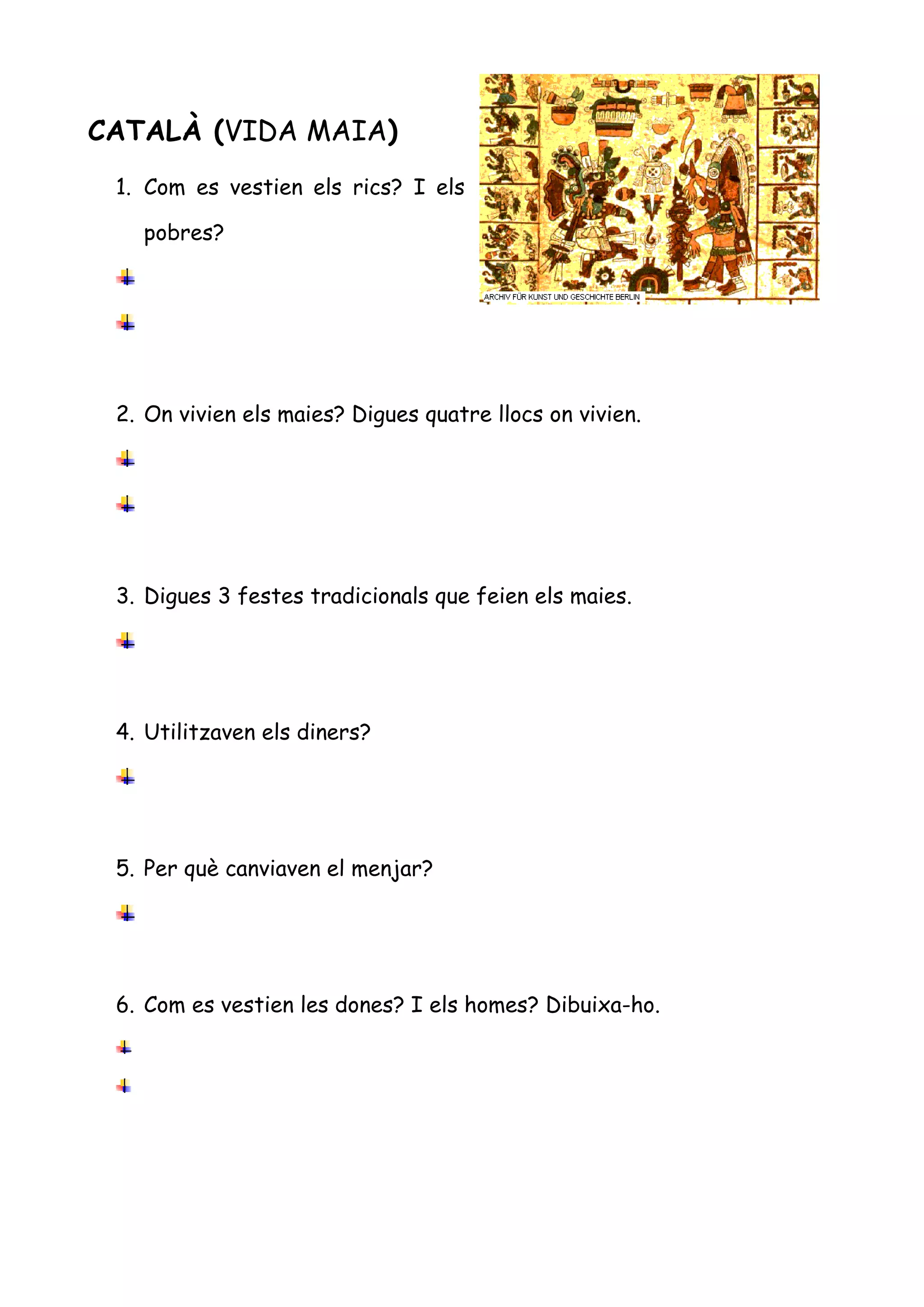 CATALÀ (VIDA MAIA)
 1. Com es vestien els rics? I els

   pobres?




 2. On vivien els maies? Digues quatre llocs on vivien.




 3. Digues 3 festes tradicionals que feien els maies.




 4. Utilitzaven els diners?




 5. Per què canviaven el menjar?




 6. Com es vestien les dones? I els homes? Dibuixa-ho.
 