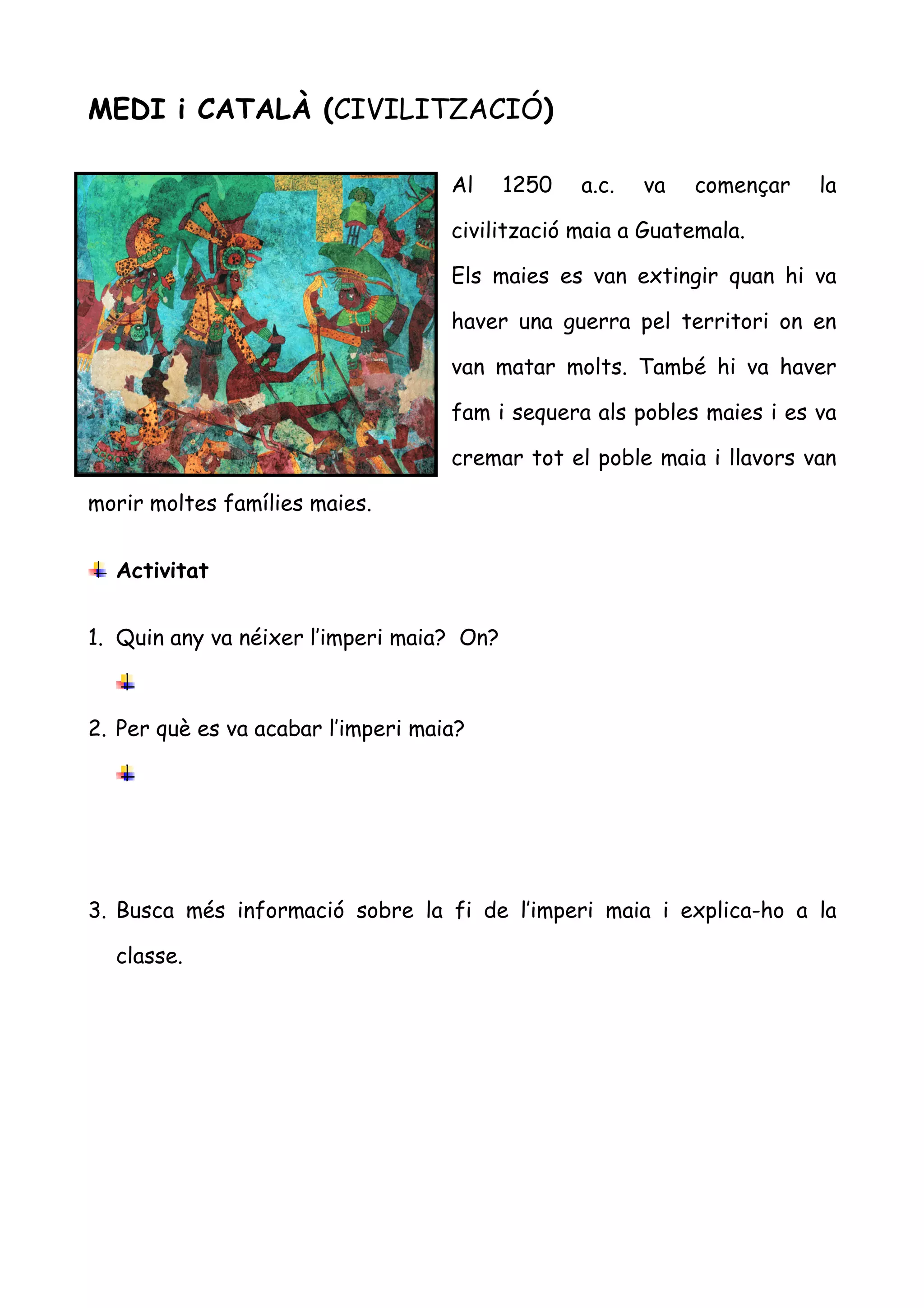 MEDI i CATALÀ (CIVILITZACIÓ)

                                    Al     1250   a.c.   va   començar   la

                                    civilització maia a Guatemala.

                                    Els maies es van extingir quan hi va

                                    haver una guerra pel territori on en

                                    van matar molts. També hi va haver

                                    fam i sequera als pobles maies i es va

                                    cremar tot el poble maia i llavors van

morir moltes famílies maies.


  Activitat


1. Quin any va néixer l’imperi maia? On?



2. Per què es va acabar l’imperi maia?




3. Busca més informació sobre la fi de l’imperi maia i explica-ho a la

  classe.
 