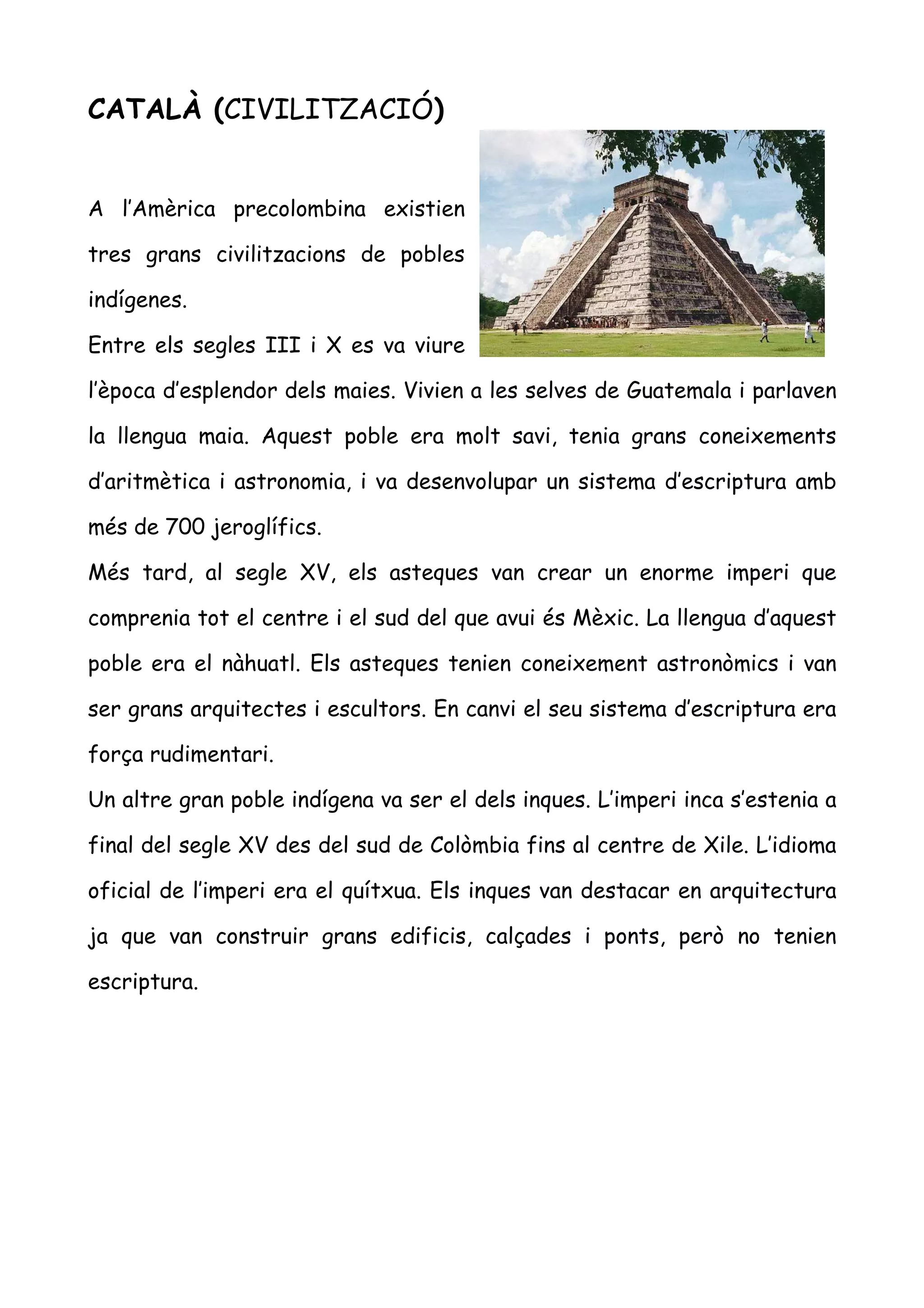 CATALÀ (CIVILITZACIÓ)


A l’Amèrica precolombina existien

tres grans civilitzacions de pobles

indígenes.

Entre els segles III i X es va viure

l’època d’esplendor dels maies. Vivien a les selves de Guatemala i parlaven

la llengua maia. Aquest poble era molt savi, tenia grans coneixements

d’aritmètica i astronomia, i va desenvolupar un sistema d’escriptura amb

més de 700 jeroglífics.

Més tard, al segle XV, els asteques van crear un enorme imperi que

comprenia tot el centre i el sud del que avui és Mèxic. La llengua d’aquest

poble era el nàhuatl. Els asteques tenien coneixement astronòmics i van

ser grans arquitectes i escultors. En canvi el seu sistema d’escriptura era

força rudimentari.

Un altre gran poble indígena va ser el dels inques. L’imperi inca s’estenia a

final del segle XV des del sud de Colòmbia fins al centre de Xile. L’idioma

oficial de l’imperi era el quítxua. Els inques van destacar en arquitectura

ja que van construir grans edificis, calçades i ponts, però no tenien

escriptura.
 