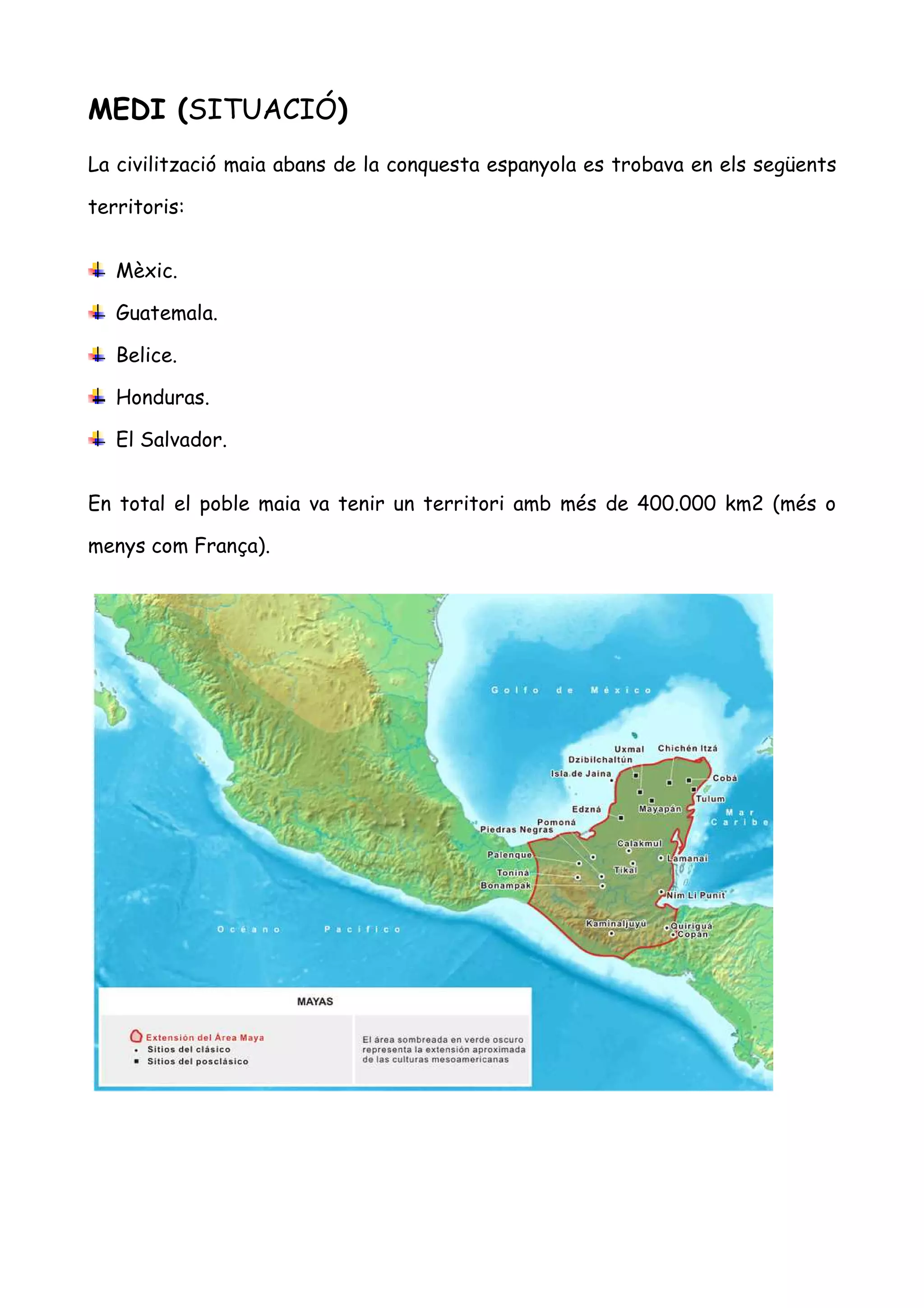 MEDI (SITUACIÓ)
La civilització maia abans de la conquesta espanyola es trobava en els següents

territoris:


   Mèxic.

   Guatemala.

   Belice.

   Honduras.

   El Salvador.


En total el poble maia va tenir un territori amb més de 400.000 km2 (més o

menys com França).
 