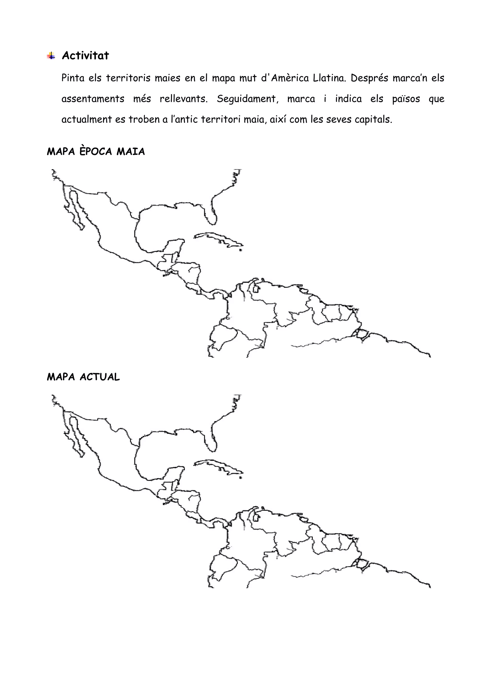 Activitat
  Pinta els territoris maies en el mapa mut d'Amèrica Llatina. Després marca’n els

  assentaments més rellevants. Seguidament, marca i indica els països que

  actualment es troben a l’antic territori maia, així com les seves capitals.


MAPA ÈPOCA MAIA




MAPA ACTUAL
 