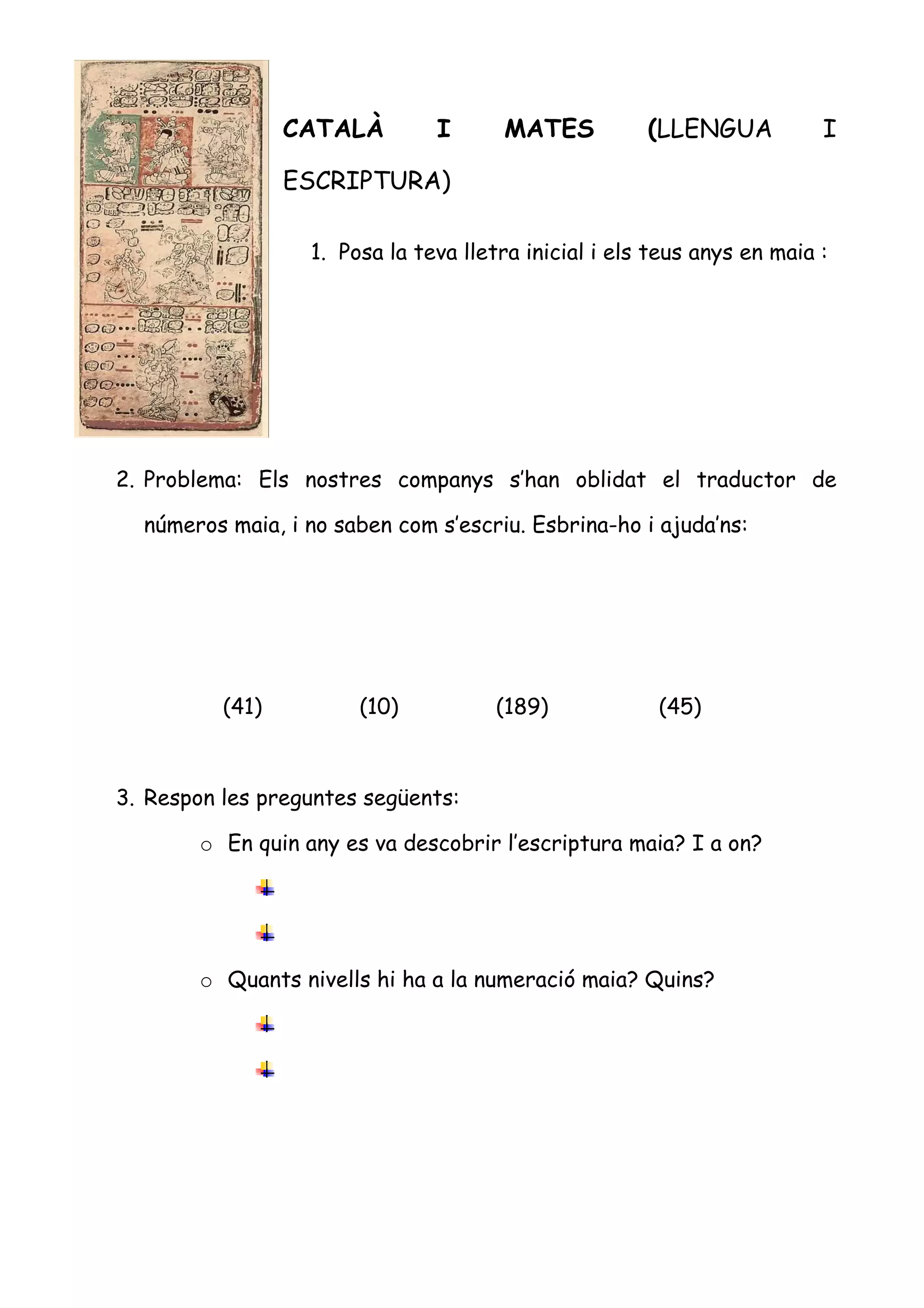 CATALÀ         I      MATES           (LLENGUA           I

                 ESCRIPTURA)

                   1. Posa la teva lletra inicial i els teus anys en maia :




2. Problema: Els nostres companys s’han oblidat el traductor de

  números maia, i no saben com s’escriu. Esbrina-ho i ajuda’ns:




          (41)          (10)           (189)            (45)



3. Respon les preguntes següents:

        o En quin any es va descobrir l’escriptura maia? I a on?




        o Quants nivells hi ha a la numeració maia? Quins?
 