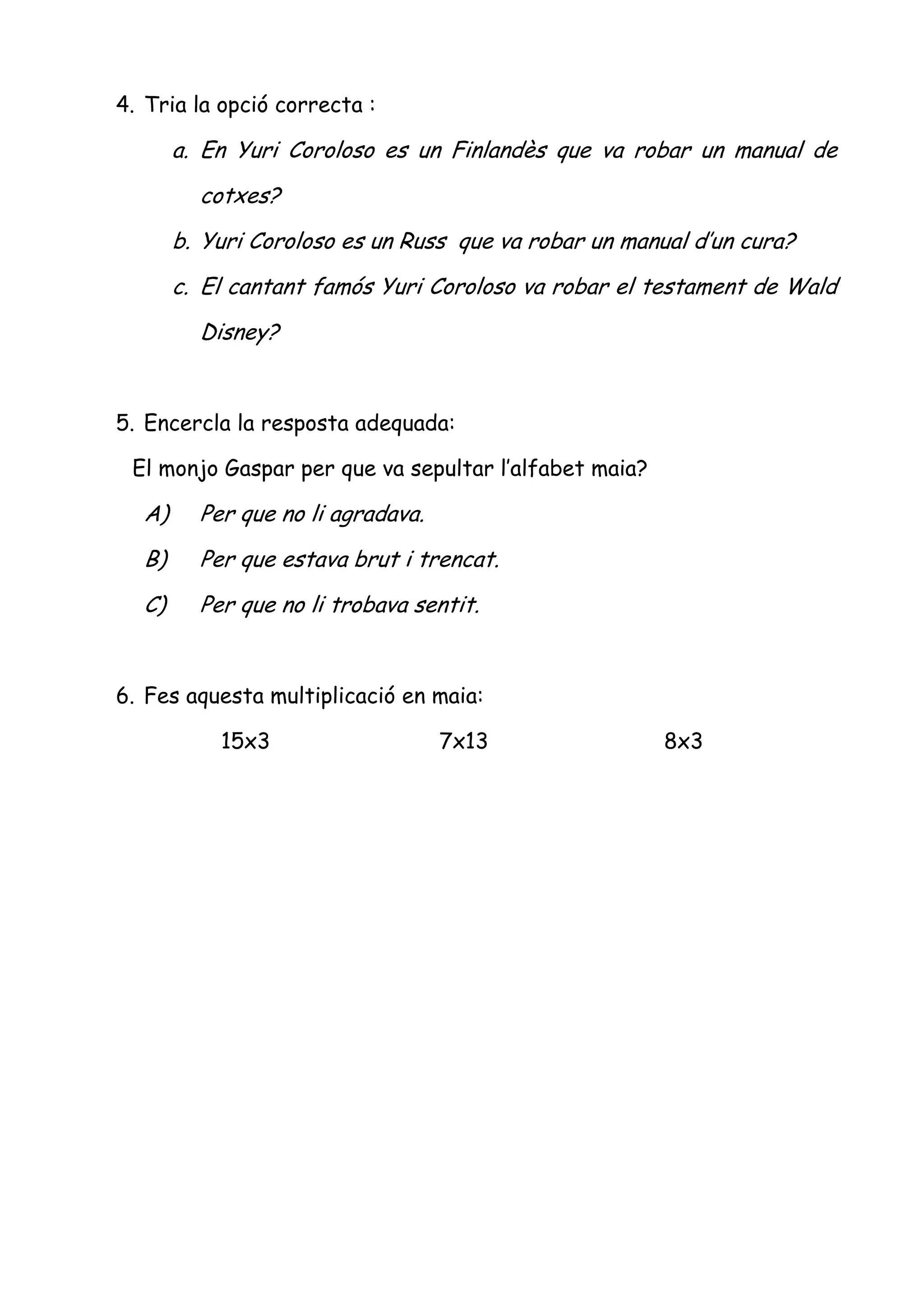 4. Tria la opció correcta :

       a. En Yuri Coroloso es un Finlandès que va robar un manual de
         cotxes?
       b. Yuri Coroloso es un Russ que va robar un manual d’un cura?
       c. El cantant famós Yuri Coroloso va robar el testament de Wald
         Disney?


5. Encercla la resposta adequada:

 El monjo Gaspar per que va sepultar l’alfabet maia?

  A)     Per que no li agradava.
  B)     Per que estava brut i trencat.
  C)     Per que no li trobava sentit.


6. Fes aquesta multiplicació en maia:

           15x3                    7x13                8x3
 