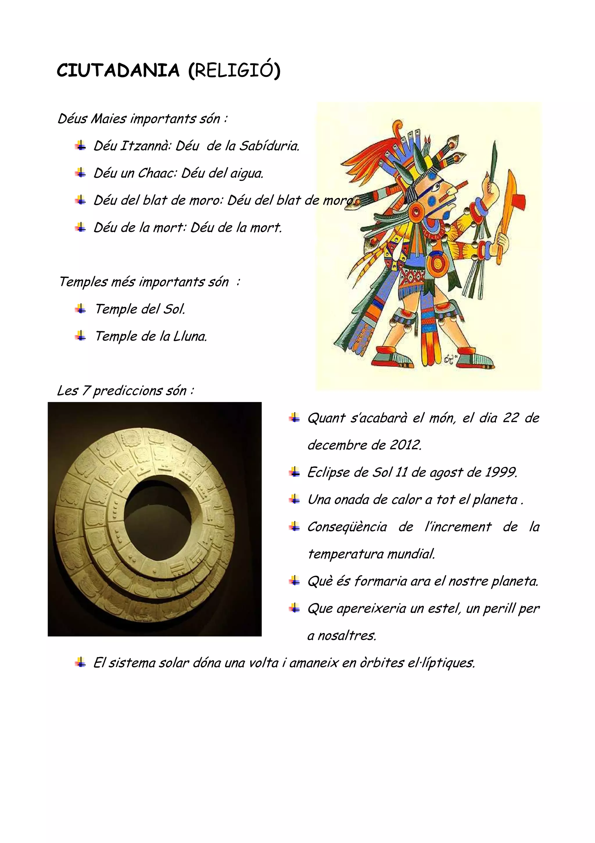 CIUTADANIA (RELIGIÓ)

Déus Maies importants són :
      Déu Itzannà: Déu de la Sabíduria.
      Déu un Chaac: Déu del aigua.
      Déu del blat de moro: Déu del blat de moro.
      Déu de la mort: Déu de la mort.


Temples més importants són :
      Temple del Sol.
      Temple de la Lluna.


Les 7 prediccions són :
                                          Quant s’acabarà el món, el dia 22 de
                                          decembre de 2012.
                                          Eclipse de Sol 11 de agost de 1999.
                                          Una onada de calor a tot el planeta .
                                          Conseqüència de l’increment de la
                                          temperatura mundial.
                                          Què és formaria ara el nostre planeta.
                                          Que apereixeria un estel, un perill per
                                          a nosaltres.
      El sistema solar dóna una volta i amaneix en òrbites el·líptiques.
 