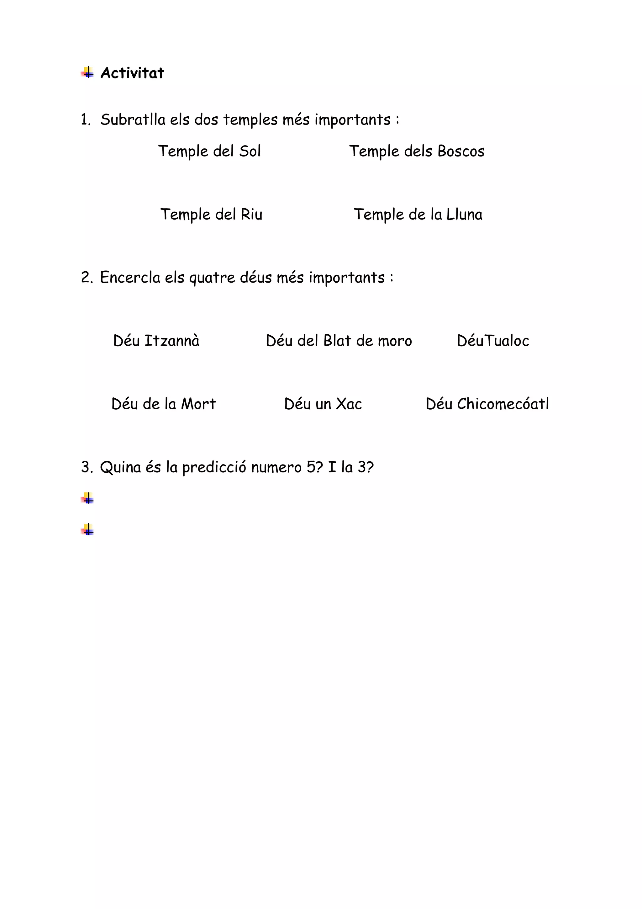 Activitat


1. Subratlla els dos temples més importants :

          Temple del Sol               Temple dels Boscos



           Temple del Riu              Temple de la Lluna



2. Encercla els quatre déus més importants :



    Déu Itzannà             Déu del Blat de moro       DéuTualoc



    Déu de la Mort            Déu un Xac           Déu Chicomecóatl



3. Quina és la predicció numero 5? I la 3?
 