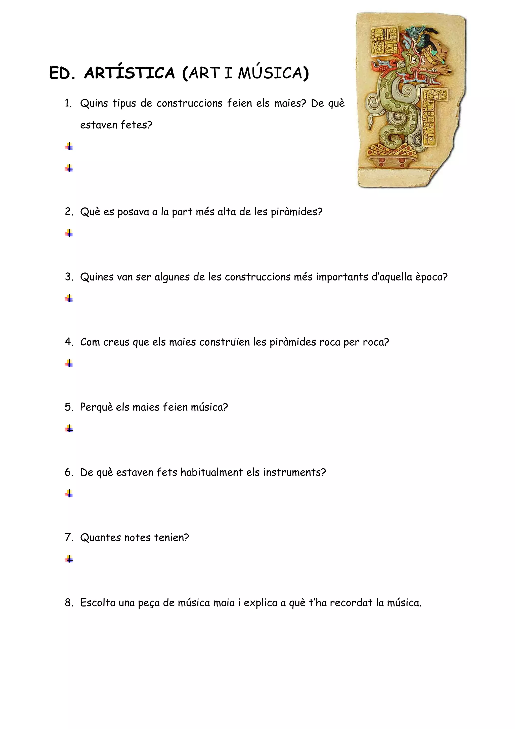 ED. ARTÍSTICA (ART I MÚSICA)
 1. Quins tipus de construccions feien els maies? De què

    estaven fetes?




 2. Què es posava a la part més alta de les piràmides?




 3. Quines van ser algunes de les construccions més importants d’aquella època?




 4. Com creus que els maies construïen les piràmides roca per roca?




 5. Perquè els maies feien música?




 6. De què estaven fets habitualment els instruments?




 7. Quantes notes tenien?




 8. Escolta una peça de música maia i explica a què t’ha recordat la música.
 
