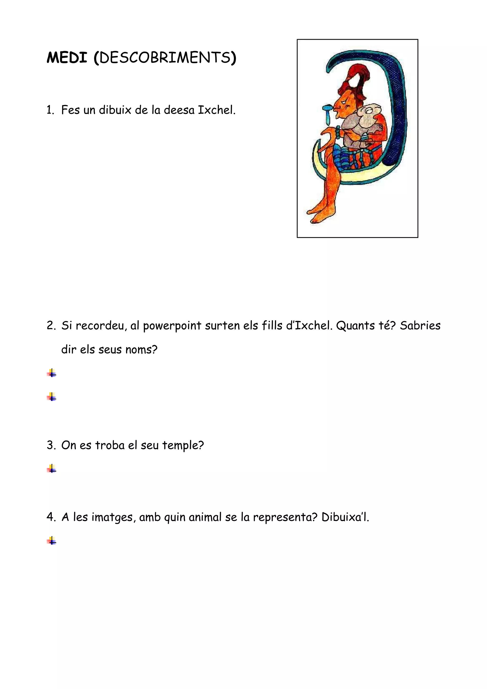 MEDI (DESCOBRIMENTS)


1. Fes un dibuix de la deesa Ixchel.




2. Si recordeu, al powerpoint surten els fills d’Ixchel. Quants té? Sabries

  dir els seus noms?




3. On es troba el seu temple?




4. A les imatges, amb quin animal se la representa? Dibuixa’l.
 