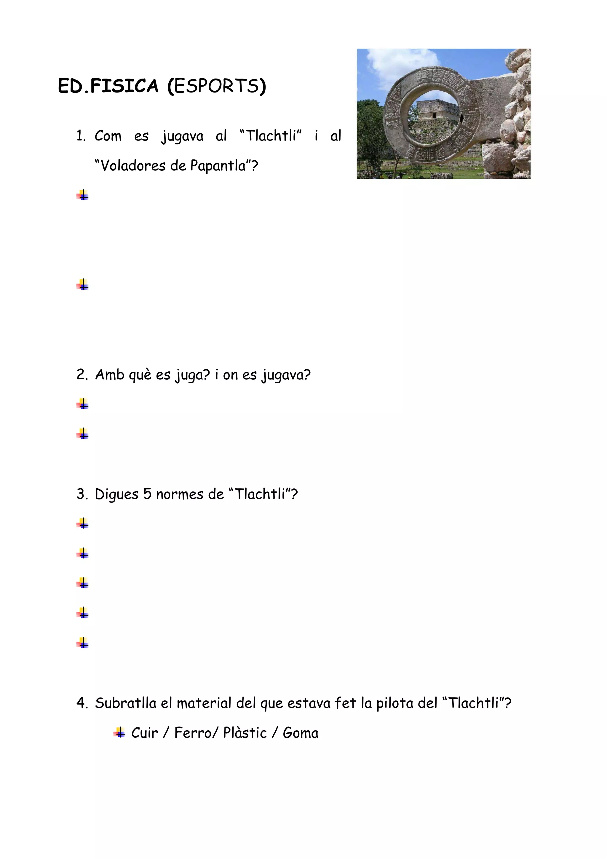 ED.FISICA (ESPORTS)

 1. Com es jugava al “Tlachtli” i al

   “Voladores de Papantla”?




 2. Amb què es juga? i on es jugava?




 3. Digues 5 normes de “Tlachtli”?




 4. Subratlla el material del que estava fet la pilota del “Tlachtli”?

         Cuir / Ferro/ Plàstic / Goma
 