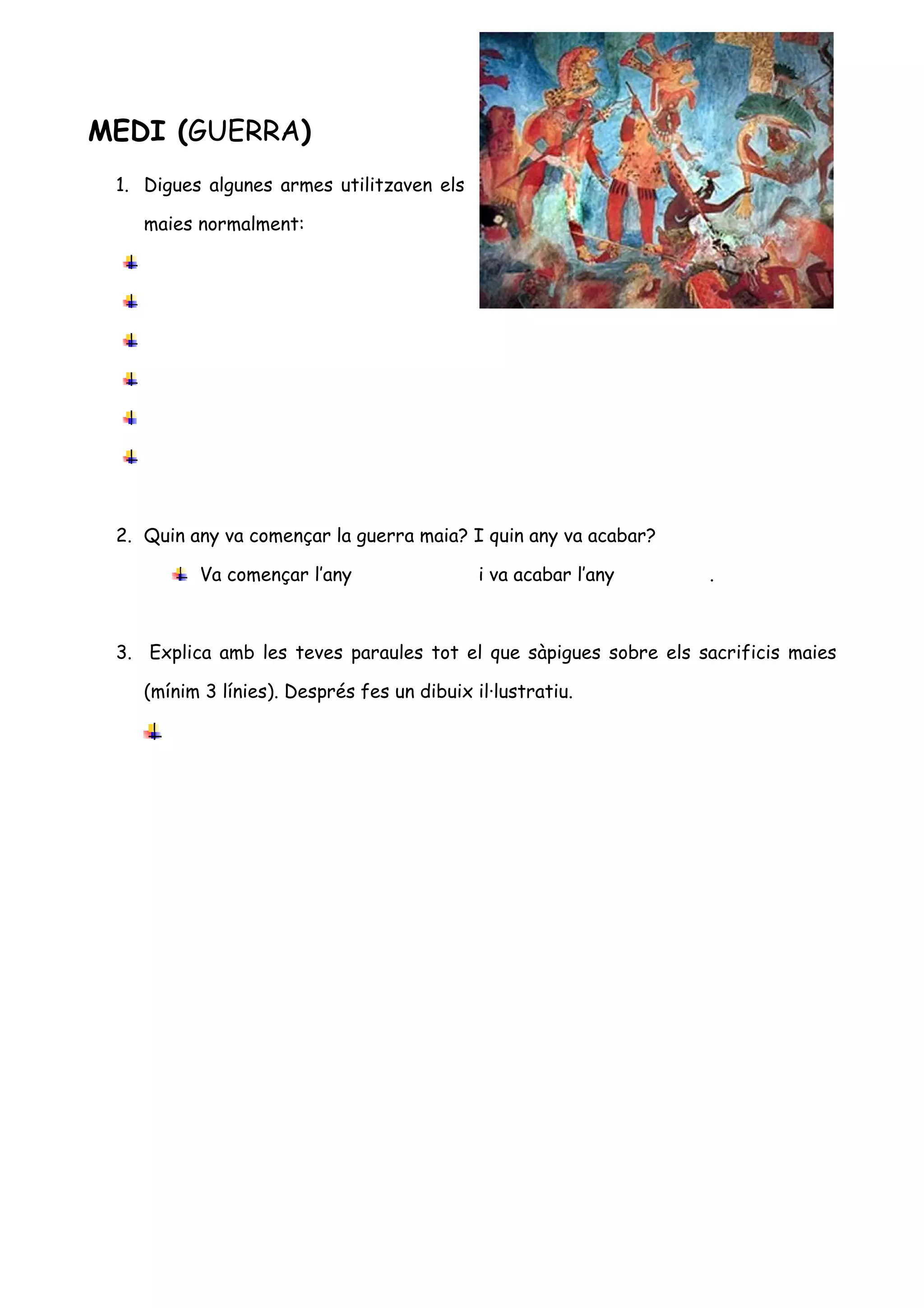 MEDI (GUERRA)
 1. Digues algunes armes utilitzaven els

    maies normalment:




 2. Quin any va començar la guerra maia? I quin any va acabar?

          Va començar l’any                  i va acabar l’any    .



 3. Explica amb les teves paraules tot el que sàpigues sobre els sacrificis maies

    (mínim 3 línies). Després fes un dibuix il·lustratiu.
 