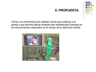 9. PROPUESTA

oCrear una herramienta de realidad virtual que sustituya a la
pareja y que permita aplicar terapias bien establecidas basadas en
los conocimientos adquiridos en el campo de la disfunción eréctil

 