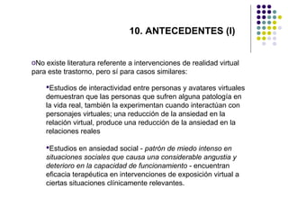 10. ANTECEDENTES (I)
oNo existe literatura referente a intervenciones de realidad virtual
para este trastorno, pero sí para casos similares:
Estudios de interactividad entre personas y avatares virtuales
demuestran que las personas que sufren alguna patología en
la vida real, también la experimentan cuando interactúan con
personajes virtuales; una reducción de la ansiedad en la
relación virtual, produce una reducción de la ansiedad en la
relaciones reales
Estudios en ansiedad social - patrón de miedo intenso en
situaciones sociales que causa una considerable angustia y
deterioro en la capacidad de funcionamiento - encuentran
eficacia terapéutica en intervenciones de exposición virtual a
ciertas situaciones clínicamente relevantes.

 