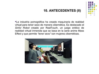 10. ANTECEDENTES (II)
La industria pornográfica ha creado maquinaria de realidad
virtual para tener sexo de manera cibernética. Es destacado el
Sinful Robot creado por RealTouch, un juego erótico de
realidad virtual inmersita que se basa en la serie anime Mass
Effect y que permite “tener sexo” con mujeres cibernéticas.

 