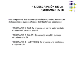 11. DESCRIPCIÓN DE LA
HERRAMIENTA (II)

oSe compone de tres escenarios o contextos, dentro de cada uno
de los cuales se pueden efectuar distintas tareas. Escenarios:
ESCENARIO 1: BAR: Se presenta un bar, la mujer sentada
en una mesa tomando un café.
ESCENARIO 2: SALÓN: Se presenta un salón, la mujer
sentada en el sofá
ESCENARIO 3: HABITACIÓN: Se presenta una habitación,
la mujer de pie.

 