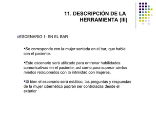 11. DESCRIPCIÓN DE LA
HERRAMIENTA (III)
oESCENARIO 1: EN EL BAR
Se corresponde con la mujer sentada en el bar, que habla
con el paciente.
Este escenario será utilizado para entrenar habilidades
comunicativas en el paciente, así como para superar ciertos
miedos relacionados con la intimidad con mujeres.
Si bien el escenario será estático, las preguntas y respuestas
de la mujer cibernética podrán ser controladas desde el
exterior

 