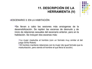 11. DESCRIPCIÓN DE LA
HERRAMIENTA (V)
oESCENARIO 3: EN LA HABITACIÓN
Se llevan a cabo las sesiones más ansiogenas de la
desensibilización. Se repiten las escenas de desnudo y de
inicio de relaciones sexuales del escenario anterior, pero en la
habitación. Se incluyen dos escenas más:
La mujer masturba al hombre (con un formato muy similar al del
juego Sinful Robot)
El hombre mantiene relaciones con la mujer (de igual formato que la
masturbación, pero siendo el hombre el que lleva la acción)

 