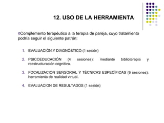 12. USO DE LA HERRAMIENTA
oComplemento terapéutico a la terapia de pareja, cuyo tratamiento
podría seguir el siguiente patrón:
1. EVALUACIÓN Y DIAGNÓSTICO (1 sesión)
2. PSICOEDUCACIÓN
(4
reestructuración cognitiva.

sesiones):

mediante

biblioterapia

y

3. FOCALIZACION SENSORIAL Y TÉCNICAS ESPECÍFICAS (6 sesiones):
herramienta de realidad virtual.
4. EVALUACION DE RESULTADOS (1 sesión)

 
