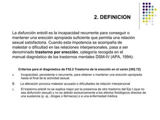 2. DEFINICION
La disfunción eréctil es la incapacidad recurrente para conseguir o
mantener una erección apropiada suficiente que permita una relación
sexual satisfactoria. Cuando esta impotencia se acompaña de
malestar o dificultad en las relaciones interpersonales, pasa a ser
denominado trastorno por erección, categoría recogida en el
manual diagnóstico de los trastornos mentales DSM-IV (APA, 1994):
Criterios para el diagnóstico de F52.2 Trastorno de la erección en el varón [302.72]
A.

Incapacidad, persistente o recurrente, para obtener o mantener una erección apropiada
hasta el final de la actividad sexual.

B.

La alteración provoca malestar acusado o dificultades de relación interpersonal

C.

El trastorno eréctil no se explica mejor por la presencia de otro trastorno del Eje I (que no
sea disfunción sexual) y no es debido exclusivamente a los efectos fisiológicos directos de
una sustancia (p. ej., drogas o fármacos) o a una enfermedad médica

 