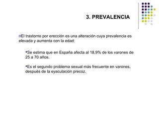 3. PREVALENCIA

oEl trastorno por erección es una alteración cuya prevalencia es
elevada y aumenta con la edad:
Se estima que en España afecta al 18,9% de los varones de
25 a 70 años.
Es el segundo problema sexual más frecuente en varones,
después de la eyaculación precoz.

 