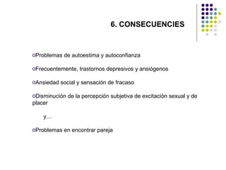 6. CONSECUENCIES

oProblemas de autoestima y autoconfianza
oFrecuentemente, trastornos depresivos y ansiógenos
oAnsiedad social y sensación de fracaso
oDisminución de la percepción subjetiva de excitación sexual y de
placer
y…
oProblemas en encontrar pareja

 