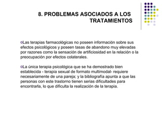 8. PROBLEMAS ASOCIADOS A LOS
TRATAMIENTOS

oLas terapias farmacológicas no poseen información sobre sus
efectos psicológicos y poseen tasas de abandono muy elevadas
por razones como la sensación de artificiosidad en la relación o la
preocupación por efectos colaterales.
oLa única terapia psicológica que se ha demostrado bien
establecida - terapia sexual de formato multimodal- requiere
necesariamente de una pareja; y la bibliografía apunta a que las
personas con este trastorno tienen serias dificultades para
encontrarla, lo que dificulta la realización de la terapia.

 