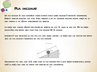 Pla inclinat Un pla inclinat és una superfície plana dotada d’una certa inclinació respecte l’horitzontal. Permet aixecar objectes des d’un nivell inferior a un de superior aplicant menys força de la que caldria si ho féssim directament en vertical. La força que caldria vèncer per elevar en vertical un cos és igual al seu pes (P). La força necessària per fer-ho amb l’ajut d’un pla inclinat (F) és menor. L’expressió que relaciona el pes del cos que volem elevar i la força que cal aplicar per fer-ho amb un pla inclinat s’anomena llei del pla inclinat: Simplement diu que, com més llarg sigui el pla inclinat per a una altura determinada, menor serà la força que hagi de fer-se per aixecar un pes utilitzant-lo. 
